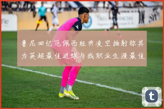 鲁尼回忆范佩西经典凌空抽射称其为英超最佳进球与我职业生涯最佳传球结合