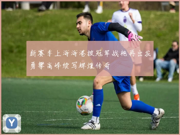 新赛季上海海港披冠军战袍再出发勇攀高峰续写辉煌传奇
