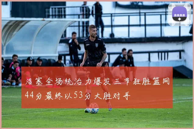 活塞全场统治力爆发三节狂胜篮网44分最终以53分大胜对手