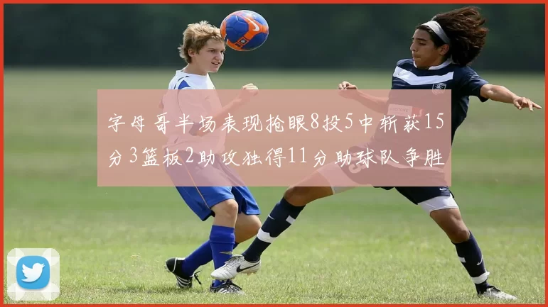 字母哥半场表现抢眼8投5中斩获15分3篮板2助攻独得11分助球队争胜