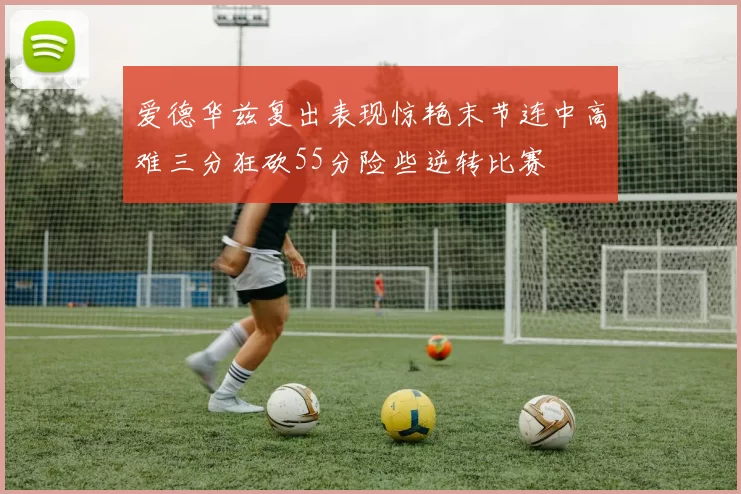 爱德华兹复出表现惊艳末节连中高难三分狂砍55分险些逆转比赛