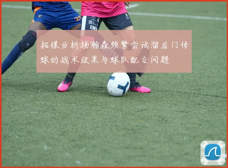 拓媒分析杨瀚森频繁尝试溜后门传球的战术效果与球队配合问题